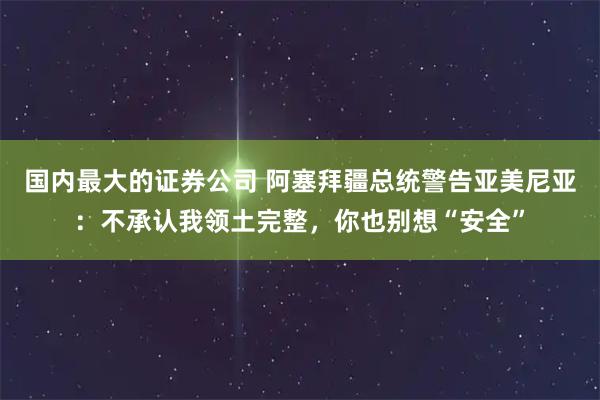 国内最大的证券公司 阿塞拜疆总统警告亚美尼亚：不承认我领土完整，你也别想“安全”