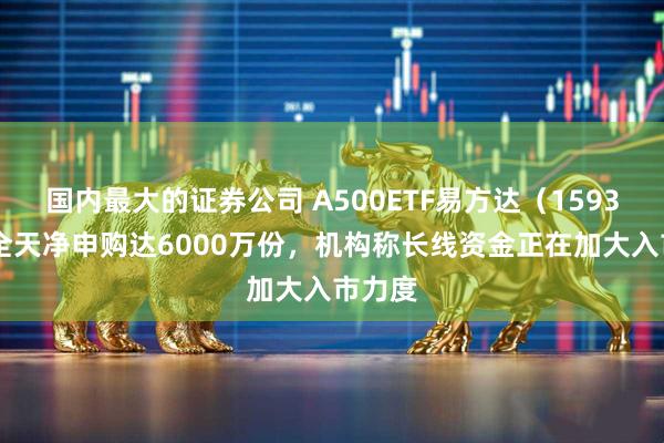 国内最大的证券公司 A500ETF易方达（159361）全天净申购达6000万份，机构称长线资金正在加大入市力度