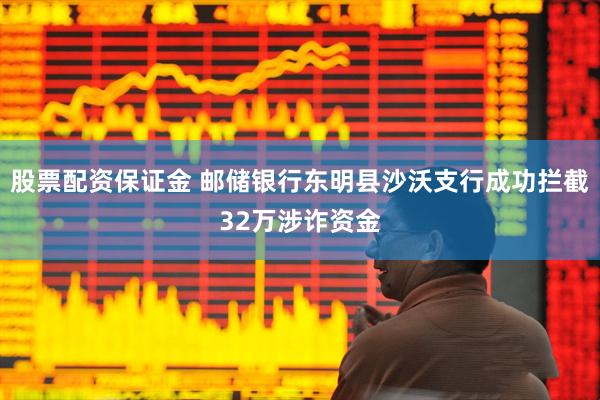 股票配资保证金 邮储银行东明县沙沃支行成功拦截32万涉诈资金