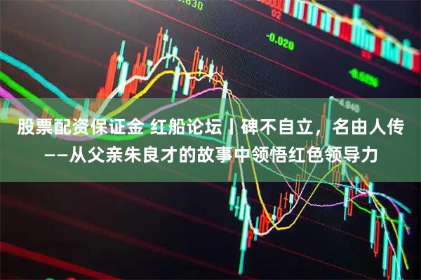 股票配资保证金 红船论坛丨碑不自立，名由人传——从父亲朱良才的故事中领悟红色领导力