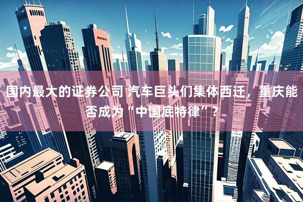 国内最大的证券公司 汽车巨头们集体西迁，重庆能否成为“中国底特律”？
