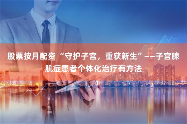 股票按月配资 “守护子宫，重获新生”——子宫腺肌症患者个体化治疗有方法