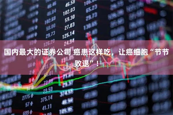 国内最大的证券公司 癌患这样吃，让癌细胞“节节败退”！