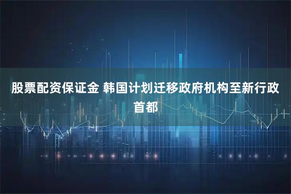 股票配资保证金 韩国计划迁移政府机构至新行政首都