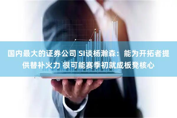 国内最大的证券公司 SI谈杨瀚森：能为开拓者提供替补火力 很可能赛季初就成板凳核心