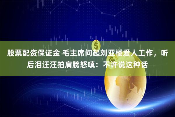 股票配资保证金 毛主席问起刘亚楼爱人工作，听后泪汪汪拍肩膀怒嗔：不许说这种话