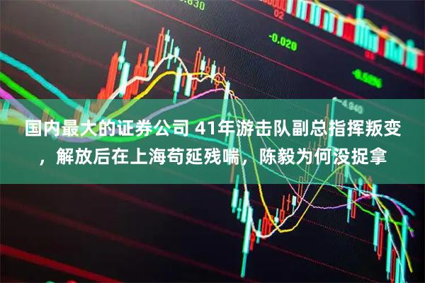 国内最大的证券公司 41年游击队副总指挥叛变，解放后在上海苟延残喘，陈毅为何没捉拿
