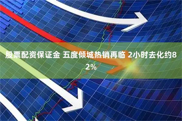 股票配资保证金 五度倾城热销再临 2小时去化约82%