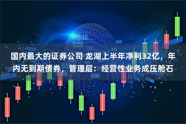 国内最大的证券公司 龙湖上半年净利32亿，年内无到期债券，管理层：经营性业务成压舱石
