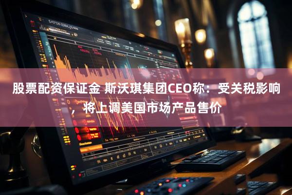 股票配资保证金 斯沃琪集团CEO称：受关税影响，将上调美国市场产品售价