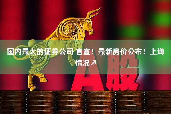 国内最大的证券公司 官宣！最新房价公布！上海情况↗