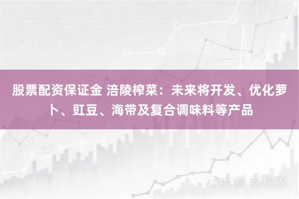 股票配资保证金 涪陵榨菜：未来将开发、优化萝卜、豇豆、海带及复合调味料等产品