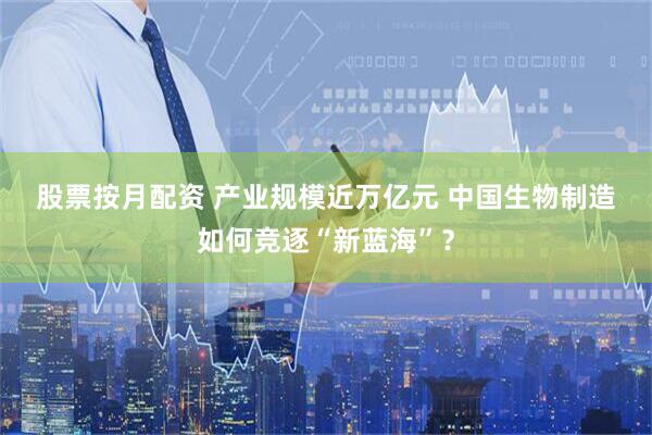 股票按月配资 产业规模近万亿元 中国生物制造如何竞逐“新蓝海”？