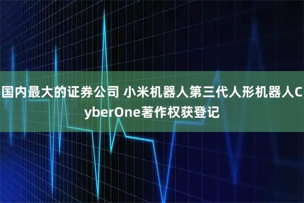 国内最大的证券公司 小米机器人第三代人形机器人CyberOne著作权获登记