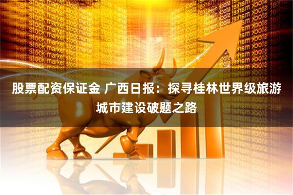 股票配资保证金 广西日报：探寻桂林世界级旅游城市建设破题之路