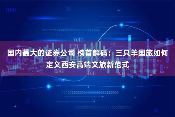 国内最大的证券公司 榜首解码：三只羊国旅如何定义西安高端文旅新范式