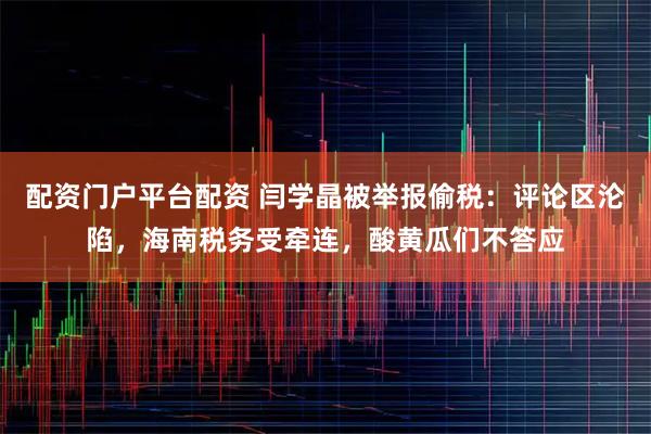 配资门户平台配资 闫学晶被举报偷税：评论区沦陷，海南税务受牵连，酸黄瓜们不答应
