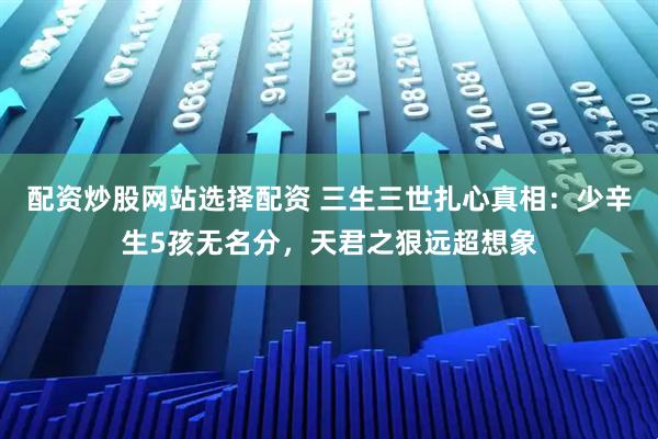 配资炒股网站选择配资 三生三世扎心真相：少辛生5孩无名分，天君之狠远超想象