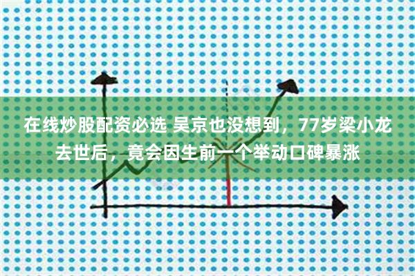 在线炒股配资必选 吴京也没想到，77岁梁小龙去世后，竟会因生前一个举动口碑暴涨