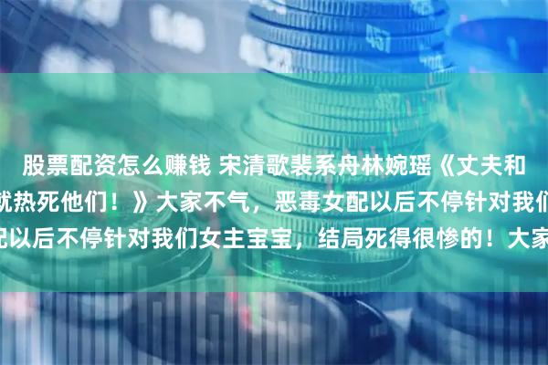 股票配资怎么赚钱 宋清歌裴系舟林婉瑶《丈夫和青梅在我车上偷腥？那就热死他们！》大家不气，恶毒女配以后不停针对我们女主宝宝，结局死得很惨的！大家放心看！