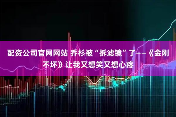 配资公司官网网站 乔杉被“拆滤镜”了——《金刚不坏》让我又想笑又想心疼