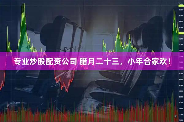 专业炒股配资公司 腊月二十三，小年合家欢！