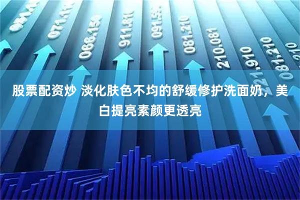 股票配资炒 淡化肤色不均的舒缓修护洗面奶，美白提亮素颜更透亮