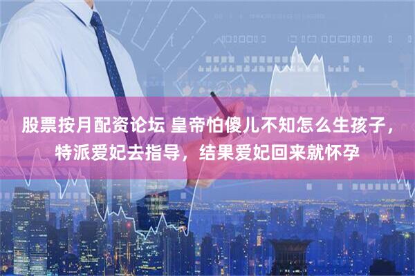 股票按月配资论坛 皇帝怕傻儿不知怎么生孩子,特派爱妃去指导,结果爱妃回来就怀孕