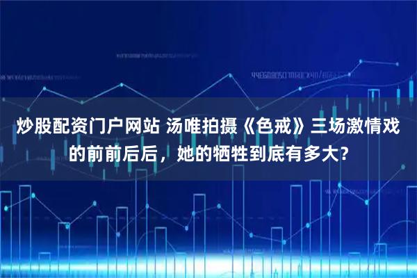 炒股配资门户网站 汤唯拍摄《色戒》三场激情戏的前前后后，她的牺牲到底有多大？