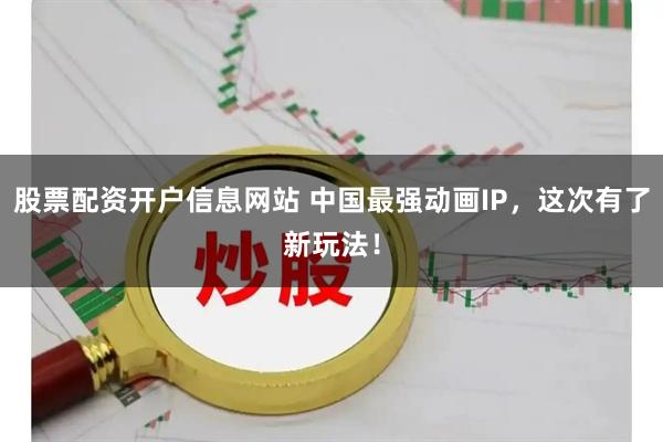 股票配资开户信息网站 中国最强动画IP，这次有了新玩法！