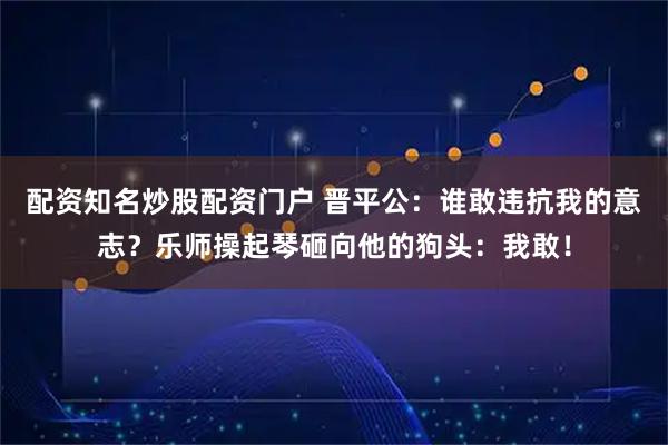 配资知名炒股配资门户 晋平公：谁敢违抗我的意志？乐师操起琴砸向他的狗头：我敢！