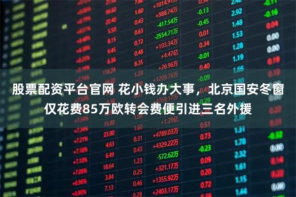 股票配资平台官网 花小钱办大事，北京国安冬窗仅花费85万欧转会费便引进三名外援