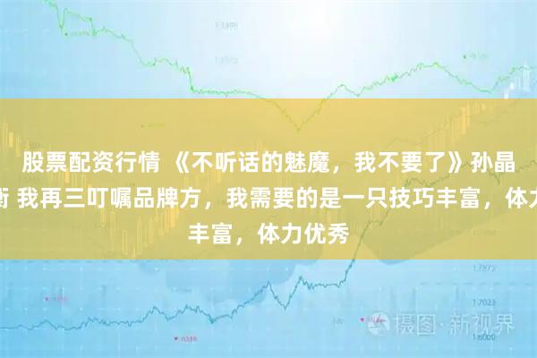 股票配资行情 《不听话的魅魔,我不要了》孙晶晶墨衡 我再三叮嘱品牌方,我需要的是一只技巧丰富,体力优秀