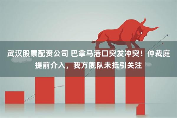 武汉股票配资公司 巴拿马港口突发冲突！仲裁庭提前介入，我方舰队未抵引关注