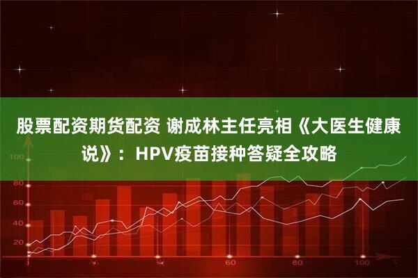股票配资期货配资 谢成林主任亮相《大医生健康说》：HPV疫苗接种答疑全攻略