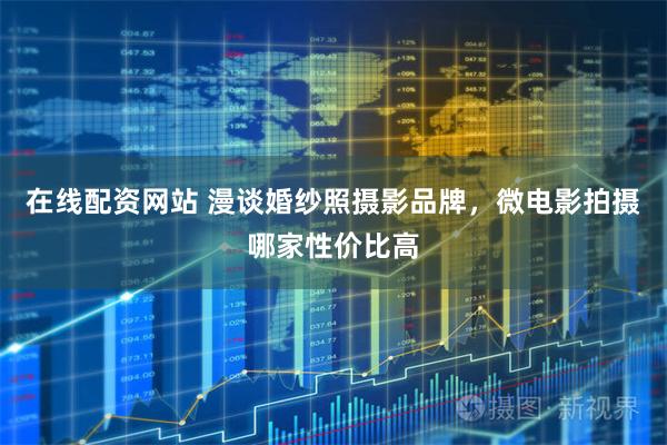 在线配资网站 漫谈婚纱照摄影品牌，微电影拍摄哪家性价比高