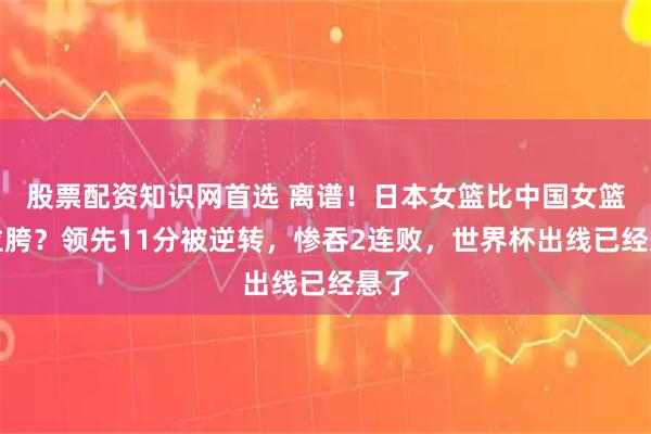 股票配资知识网首选 离谱！日本女篮比中国女篮还拉胯？领先11分被逆转，惨吞2连败，世界杯出线已经悬了