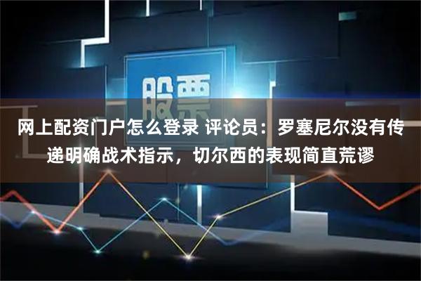 网上配资门户怎么登录 评论员：罗塞尼尔没有传递明确战术指示，切尔西的表现简直荒谬