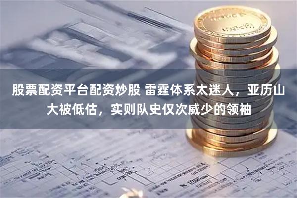股票配资平台配资炒股 雷霆体系太迷人，亚历山大被低估，实则队史仅次威少的领袖