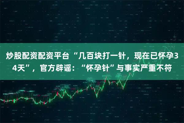 炒股配资配资平台 “几百块打一针，现在已怀孕34天”，官方辟谣：“怀孕针”与事实严重不符