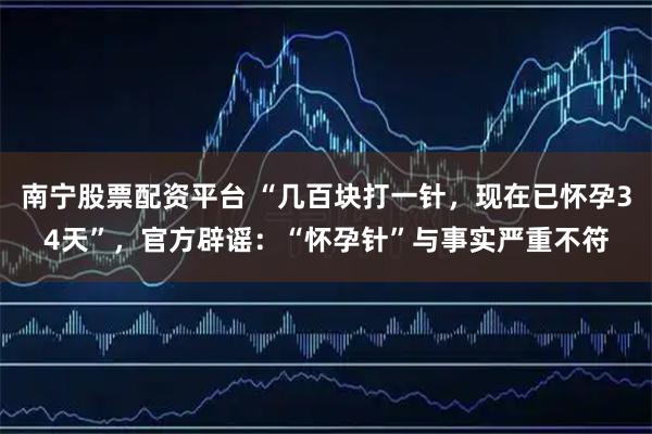 南宁股票配资平台 “几百块打一针,现在已怀孕34天”,官方辟谣:“怀孕针”与事实严重不符