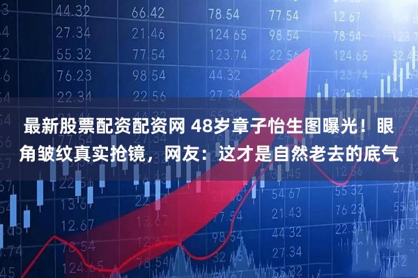 最新股票配资配资网 48岁章子怡生图曝光！眼角皱纹真实抢镜，网友：这才是自然老去的底气