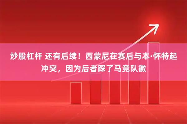 炒股杠杆 还有后续！西蒙尼在赛后与本·怀特起冲突，因为后者踩了马竞队徽