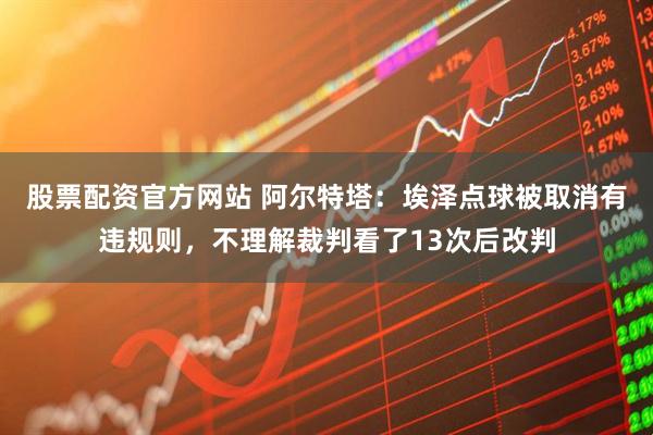 股票配资官方网站 阿尔特塔：埃泽点球被取消有违规则，不理解裁判看了13次后改判