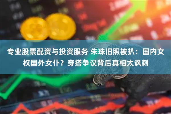 专业股票配资与投资服务 朱珠旧照被扒：国内女权国外女仆？穿搭争议背后真相太讽刺