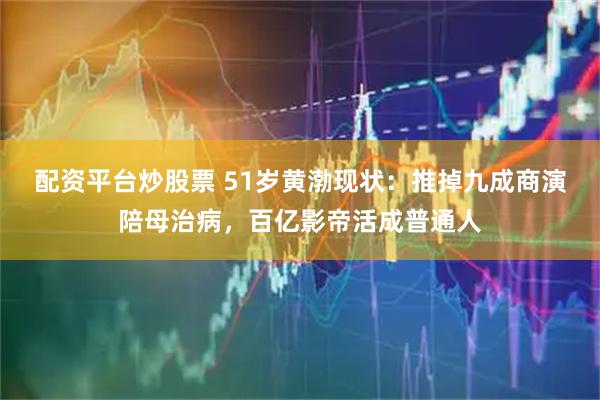配资平台炒股票 51岁黄渤现状：推掉九成商演陪母治病，百亿影帝活成普通人