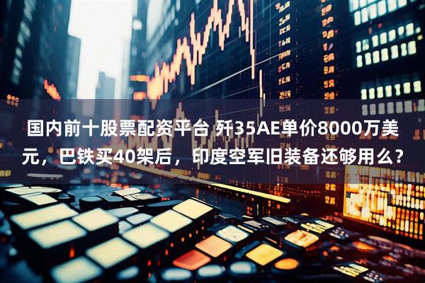 国内前十股票配资平台 歼35AE单价8000万美元，巴铁买40架后，印度空军旧装备还够用么？
