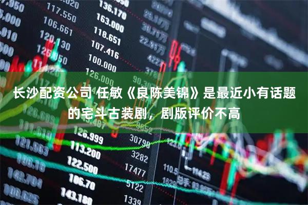 长沙配资公司 任敏《良陈美锦》是最近小有话题的宅斗古装剧，剧版评价不高