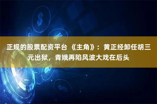 正规的股票配资平台 《主角》：黄正经卸任胡三元出狱，青娥再陷风波大戏在后头