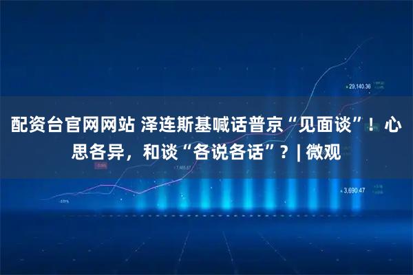 配资台官网网站 泽连斯基喊话普京“见面谈”！心思各异，和谈“各说各话”？| 微观